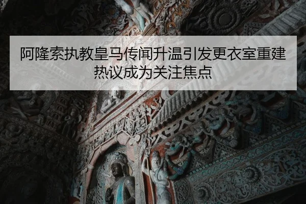阿隆索执教皇马传闻升温引发更衣室重建热议成为关注焦点