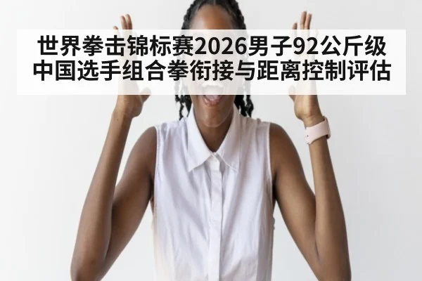世界拳击锦标赛2026男子92公斤级中国选手组合拳衔接与距离控制评估