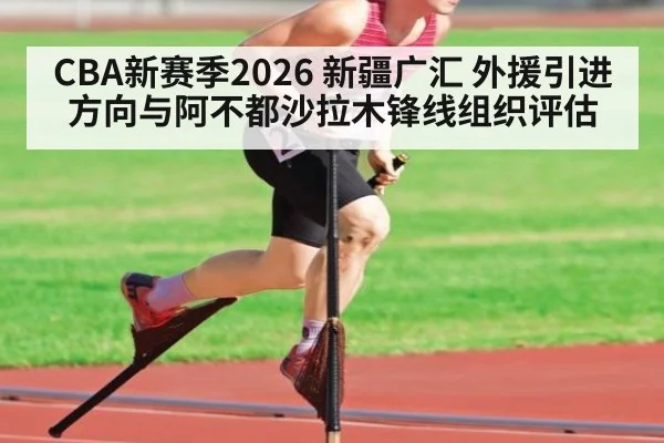 CBA新赛季2026 新疆广汇 外援引进方向与阿不都沙拉木锋线组织评估